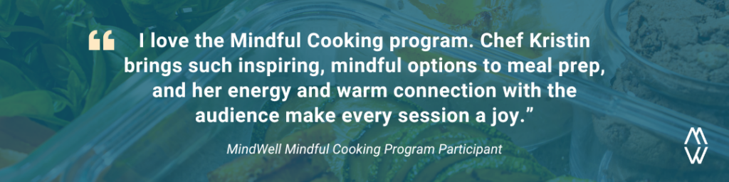 A quote from a program participant that says I love the Mindful Cooking program. Check Kristin brings such inspiring, mindful options to meal prep, and her energy and warm connection with the audience makes every session a joy.